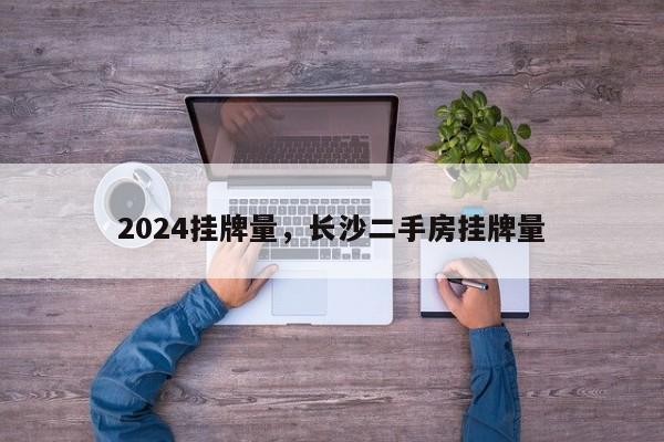 2024挂牌量，长沙二手房挂牌量