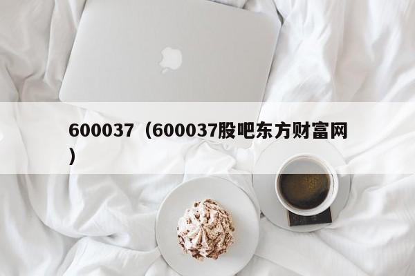 600037（600037股吧东方财富网）