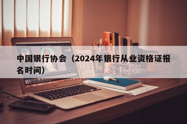 中国银行协会（2024年银行从业资格证报名时间）