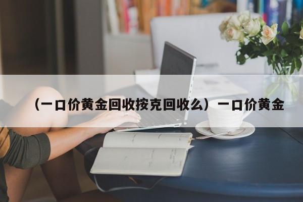 （一口价黄金回收按克回收么）一口价黄金