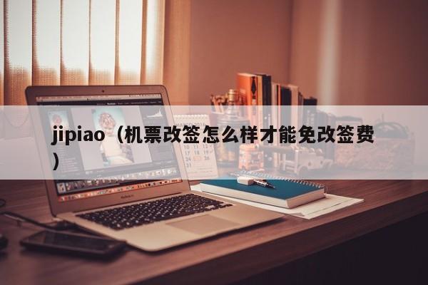 jipiao（机票改签怎么样才能免改签费）