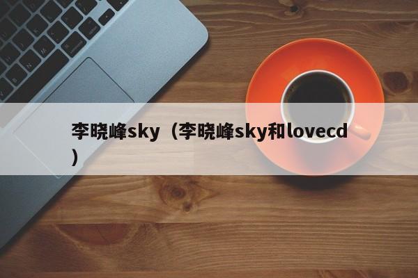 李晓峰sky（李晓峰sky和lovecd）