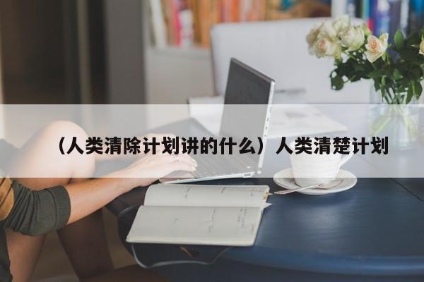 （人类清除计划讲的什么）人类清楚计划