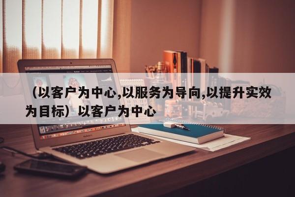 （以客户为中心,以服务为导向,以提升实效为目标）以客户为中心