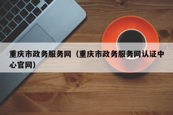 重庆市政务服务网（重庆市政务服务网认证中心官网）