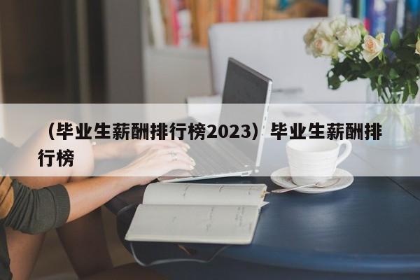 （毕业生薪酬排行榜2023）毕业生薪酬排行榜