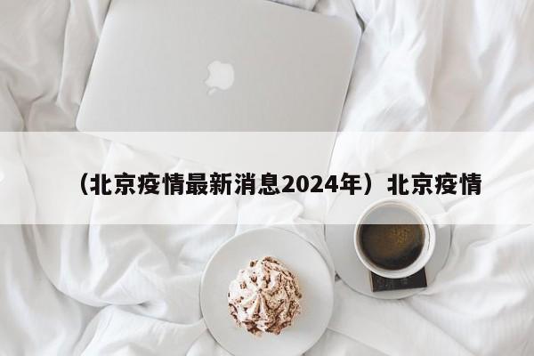 （北京疫情最新消息2024年）北京疫情