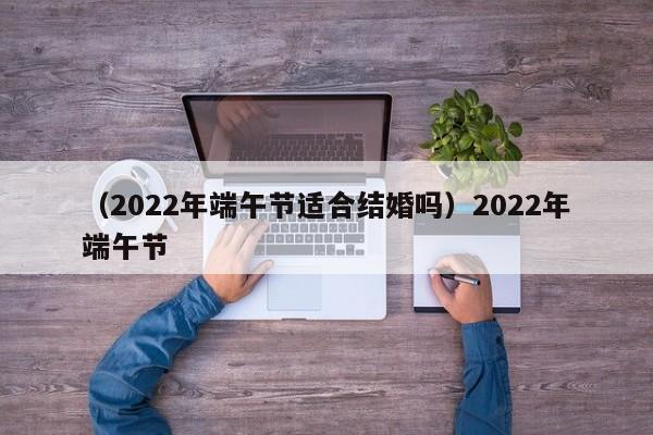 （2022年端午节适合结婚吗）2022年端午节