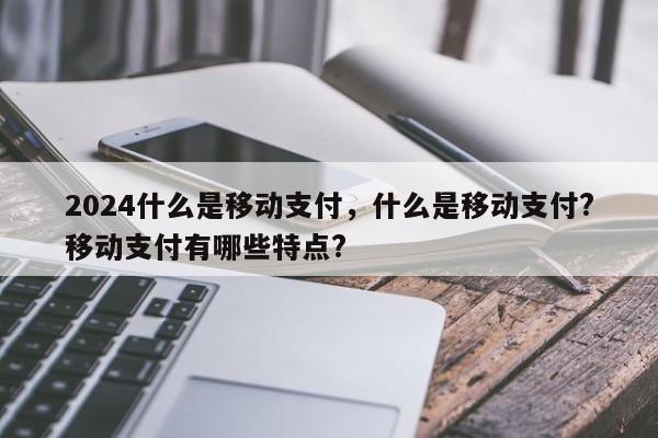 2024什么是移动支付，什么是移动支付?移动支付有哪些特点?