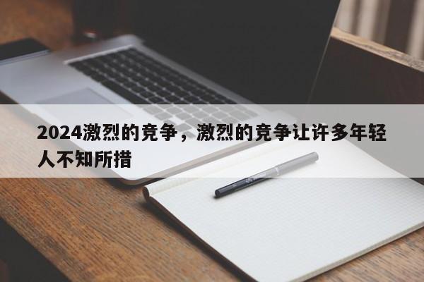 2024激烈的竞争，激烈的竞争让许多年轻人不知所措