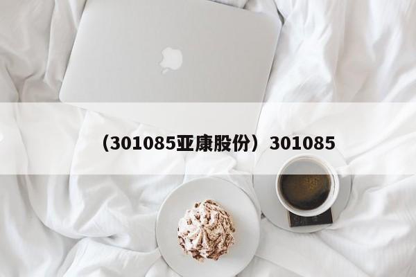 （301085亚康股份）301085