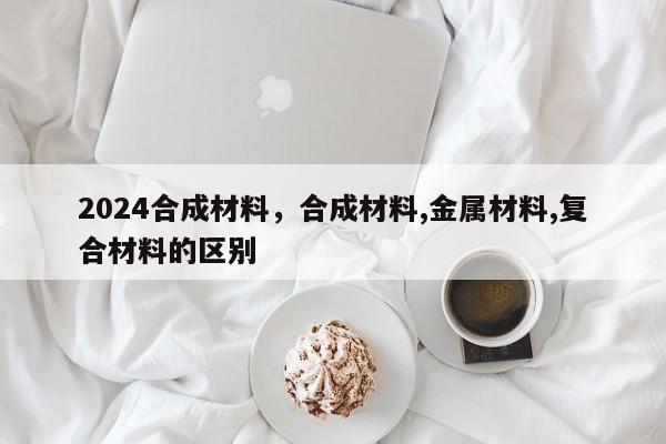 2024合成材料，合成材料,金属材料,复合材料的区别