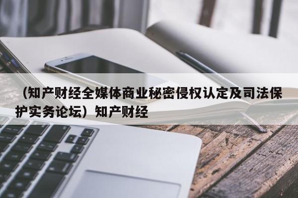 （知产财经全媒体商业秘密侵权认定及司法保护实务论坛）知产财经