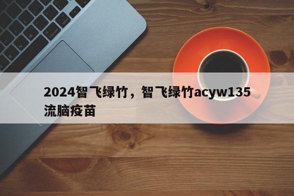 2024智飞绿竹，智飞绿竹acyw135流脑疫苗