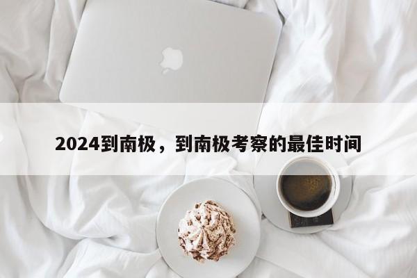 2024到南极，到南极考察的最佳时间