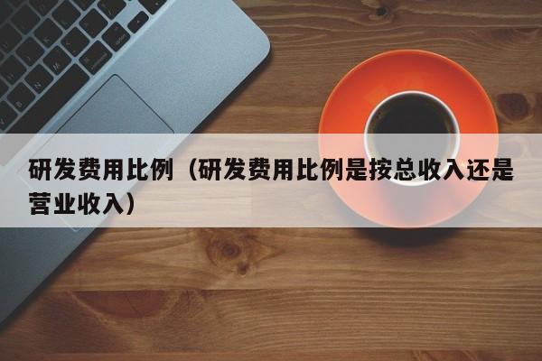 研发费用比例（研发费用比例是按总收入还是营业收入）