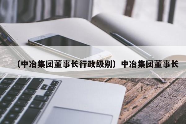 （中冶集团董事长行政级别）中冶集团董事长