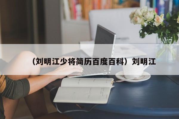 （刘明江少将简历百度百科）刘明江