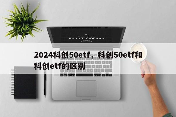 2024科创50etf，科创50etf和科创etf的区别