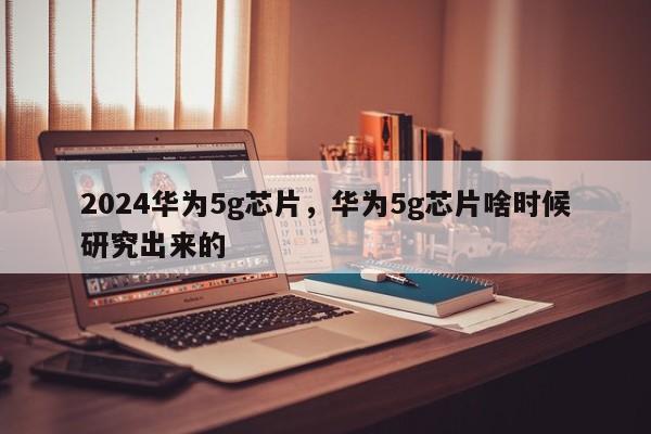 2024华为5g芯片，华为5g芯片啥时候研究出来的