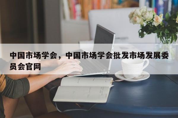 中国市场学会，中国市场学会批发市场发展委员会官网