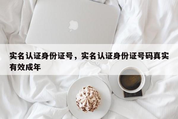 实名认证身份证号，实名认证身份证号码真实有效成年