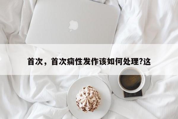 首次，首次痫性发作该如何处理?这