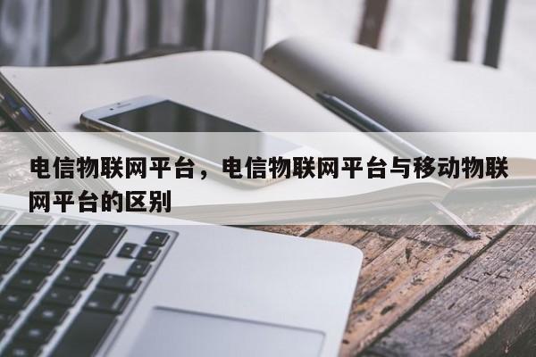 电信物联网平台，电信物联网平台与移动物联网平台的区别