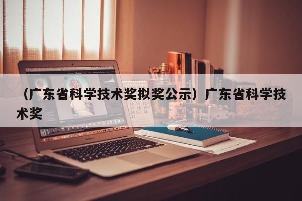 （广东省科学技术奖拟奖公示）广东省科学技术奖