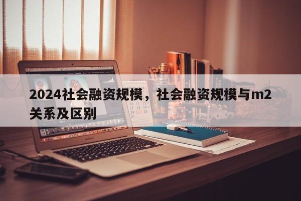 2024社会融资规模，社会融资规模与m2关系及区别