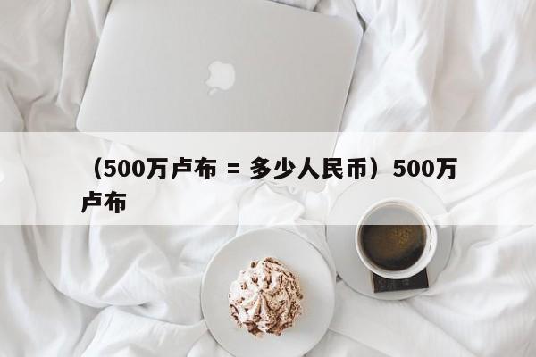 （500万卢布 = 多少人民币）500万卢布