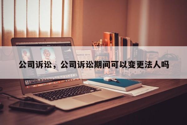 公司诉讼，公司诉讼期间可以变更法人吗