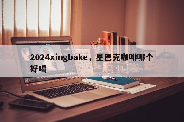 2024xingbake，星巴克咖啡哪个好喝