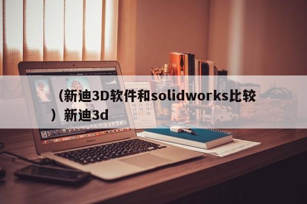 （新迪3D软件和solidworks比较）新迪3d