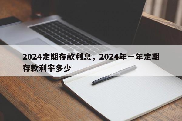 2024定期存款利息，2024年一年定期存款利率多少