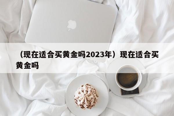 （现在适合买黄金吗2023年）现在适合买黄金吗