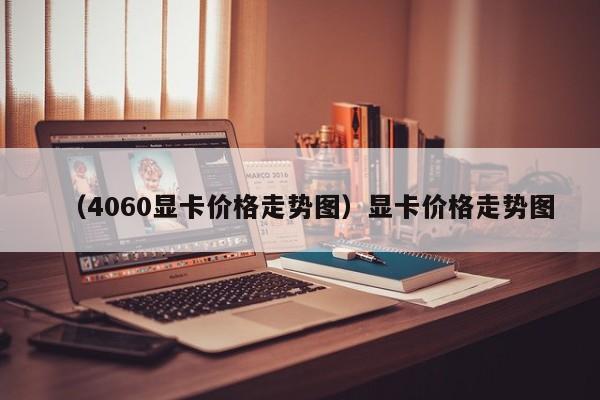 （4060显卡价格走势图）显卡价格走势图