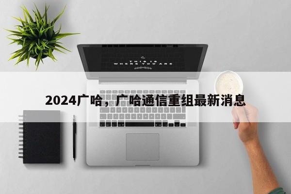 2024广哈，广哈通信重组最新消息