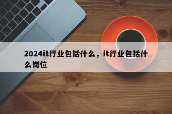 2024it行业包括什么，it行业包括什么岗位