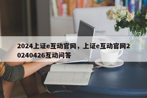 2024上证e互动官网，上证e互动官网20240426互动问答