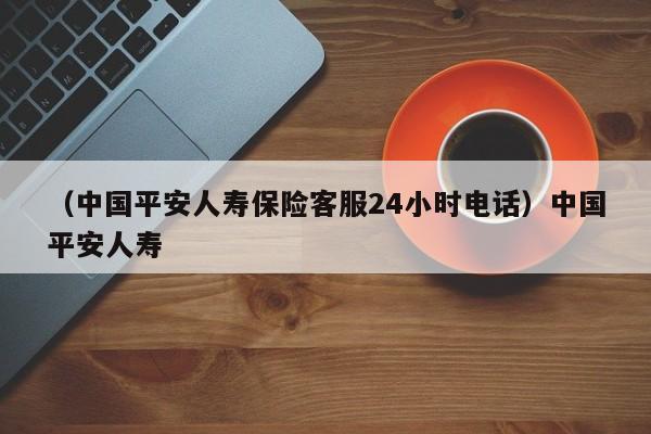 （中国平安人寿保险客服24小时电话）中国平安人寿