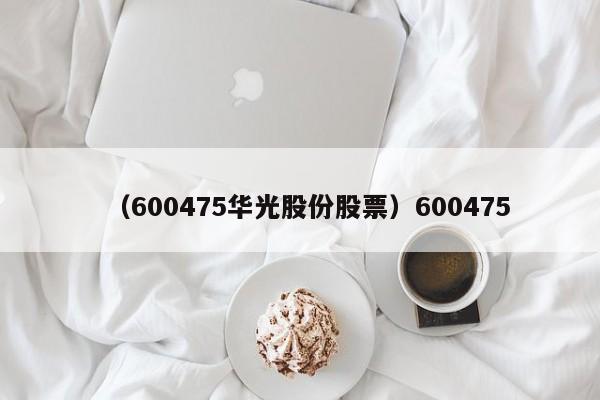 （600475华光股份股票）600475