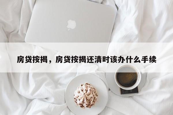 房贷按揭，房贷按揭还清时该办什么手续