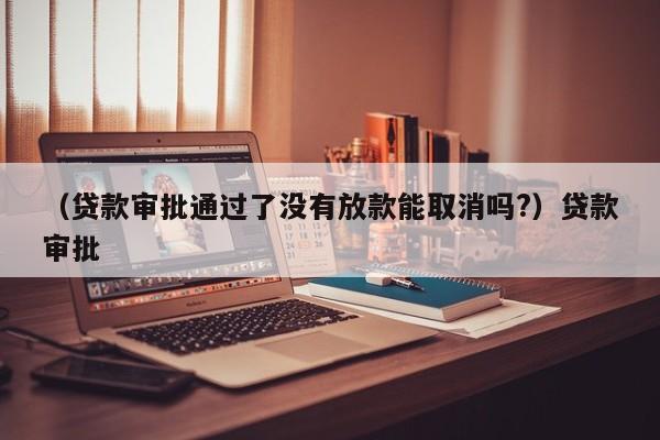 （贷款审批通过了没有放款能取消吗?）贷款审批