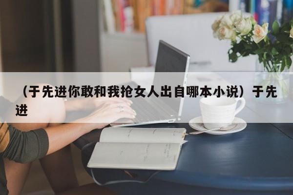 （于先进你敢和我抢女人出自哪本小说）于先进