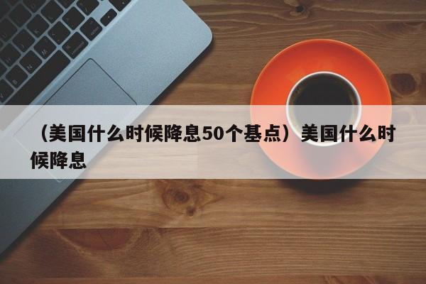 （美国什么时候降息50个基点）美国什么时候降息