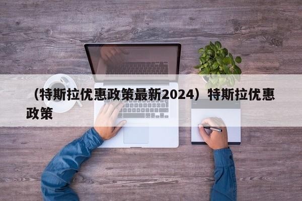 （特斯拉优惠政策最新2024）特斯拉优惠政策