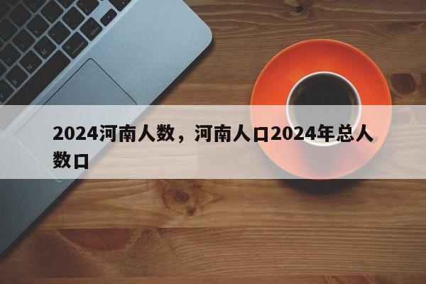 2024河南人数，河南人口2024年总人数口