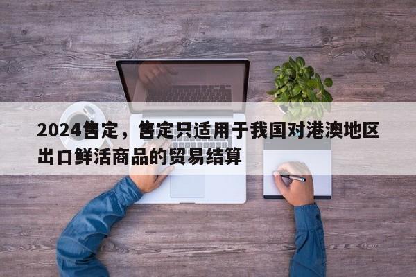 2024售定，售定只适用于我国对港澳地区出口鲜活商品的贸易结算