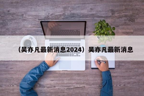 （吴亦凡最新消息2024）吴亦凡最新消息